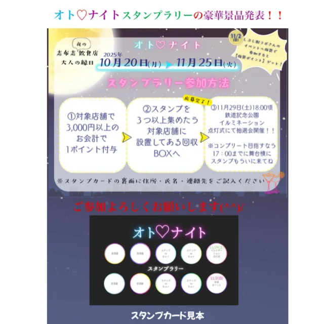 ＼オト♡ナイトスタンプラリーの景品発表／

大変お待たせいたしました💛

現在開催中の「オト♡ナイトスタンプラリー」お楽しみ抽選会の景品のご案内をいたします(^^)/✨

お楽しみ大抽選会は、11/29（土）に開催されます！！

～～～～～～～～～～～～～～～
スタンプ10個ゲット
🌸コンプリート賞　
対象店舗で使える商品券
1万円（1,000円×10枚）×1名

スタンプ9個以下ゲット
🌸ちょっしもた賞
対象店舗で使える商品券
5千円（1,000×5枚）×1名
🌸だいやめ賞
対象店舗で使える商品券
3千円（1,000×3枚）×5名

※商品券ご利用上の注意
商品券は現金とのお引替えはできません
おつりはでません
対象店舗でご利用できます
有効期限2026年2月28日まで

・各店舗賞（順不同）
✨心菜坊
お食事券3,000円×３名
✨焼肉さかい
2名様以上でのご利用で会計から1,000円OFF×５名
✨琉球居酒屋かりゆし
オリオングッズ　1名
✨揚げたて天婦羅　天よ志
バラ天丼無料×5名
✨らうんじQUEEN・マドンナ
各店舗1,000円割引券×2名（合計4名）
✨居酒屋　幸良
焼酎1合×1名
✨居酒屋　白鶴志布志店
白鶴商品券1,000円×3名
✨BAR　CHAMIYA
1,000円OFF商品券×5名
✨廣寿司
焼き鯖寿司　5名（港湾通りにて）
✨イタリア食堂ビアマーレ
お食事券1,000円×5名
✨丼や和華
和華お食事券1,000円×2名
✨BAR　RIDE
500円割引券×10名
✨Kokorozashi
500円割引券×10名
✨Bar　LiTA
チャミスル1本×5名
✨ほおじろ亭
ゴルフボール12個×1名
✨旬さい処　はまの
グロー05（5合）×１名
✨スナック美佳
日本酒×3名
✨オリーブドラブ
焼き菓子詰合せ×2名
✨ラウンジ　セシル
2,000円商品券×5名

以上、景品のお知らせでした(^^)/✨

皆さま是非、オト♡ナイトスタンプラリーにご参加ください💛

#志布志市飲食店
#志布志市
#お食事処
#スナック
#BAR
#ラウンジ
#居酒屋
#志布志銀座街
#オトナイトスタンプラリー
#イベント
#ハロウィン
#抽選会
#しぶし街ラボ
#第5回しぶし横丁
#志布志鉄道記念公園イルミネーション
#志布志市観光特産品協会
#志布志市総合観光案内 
#みんなで楽しみましょう